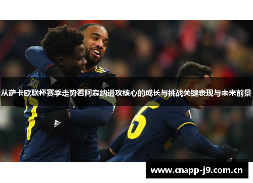 从萨卡欧联杯赛季走势看阿森纳进攻核心的成长与挑战关键表现与未来前景 从萨卡欧联杯赛季走势看阿森纳进攻核心的成长与挑战关键表现与未来前景